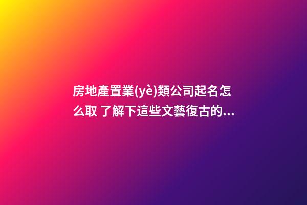 房地產置業(yè)類公司起名怎么取 了解下這些文藝復古的名字-第1張-公司起名-玄機派